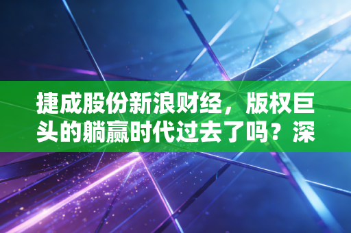 捷成股份新浪财经，版权巨头的躺赢时代过去了吗？深度解析捷成股份的破局与新生