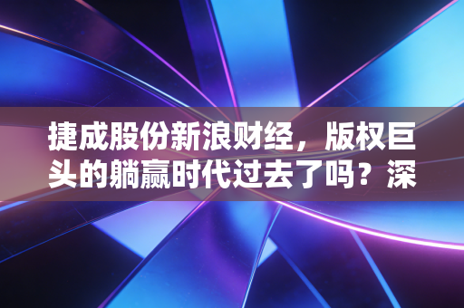 捷成股份新浪财经，版权巨头的躺赢时代过去了吗？深度解析捷成股份的破局与新生