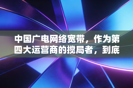 中国广电网络宽带,作为第四大运营商的搅局者,到底值不值得我们买单?