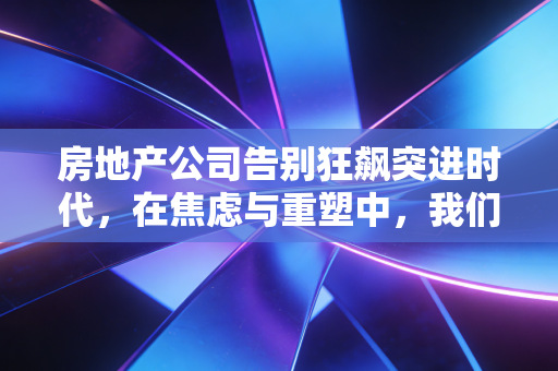 房地产公司告别狂飙突进时代,在焦虑与重塑中,我们该如何重新审视家的意义?