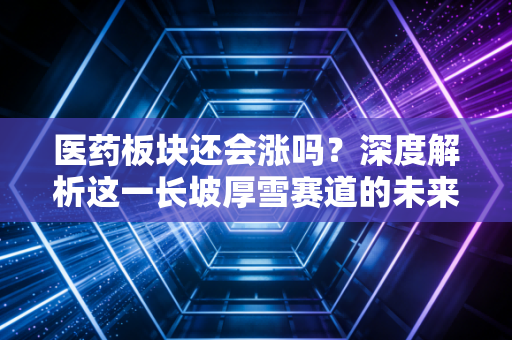 医药板块还会涨吗?深度解析这一长坡厚雪赛道的未来机会与投资逻辑