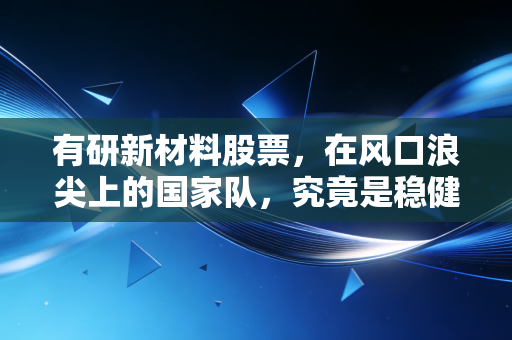 有研新材料股票，在风口浪尖上的国家队，究竟是稳健压舱石还是被低估的潜力股？
