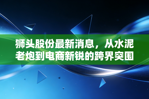 狮头股份最新消息，从水泥老炮到电商新锐的跨界突围，这出双主业大戏还能唱多久？