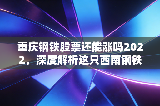 重庆钢铁股票还能涨吗2022,深度解析这只西南钢铁王的投资逻辑与未来变数