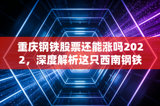 重庆钢铁股票还能涨吗2022,深度解析这只西南钢铁王的投资逻辑与未来变数