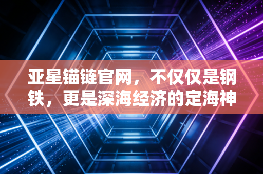 亚星锚链官网，不仅仅是钢铁，更是深海经济的定海神针