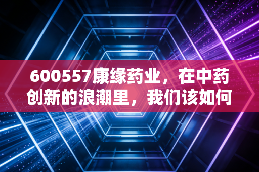 600557康缘药业，在中药创新的浪潮里，我们该如何审视这家老字号的突围？