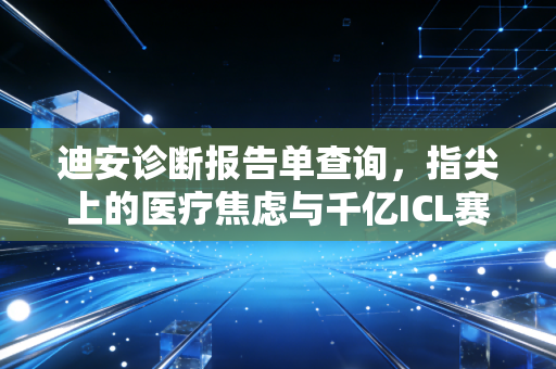迪安诊断报告单查询,指尖上的医疗焦虑与千亿ICL赛道的底层逻辑