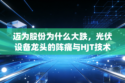 迈为股份为什么大跌，光伏设备龙头的阵痛与HJT技术的豪赌