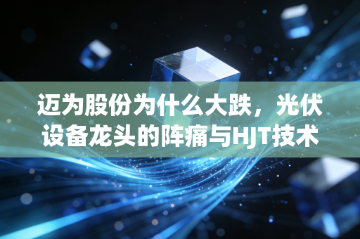 迈为股份为什么大跌,光伏设备龙头的阵痛与HJT技术的豪赌