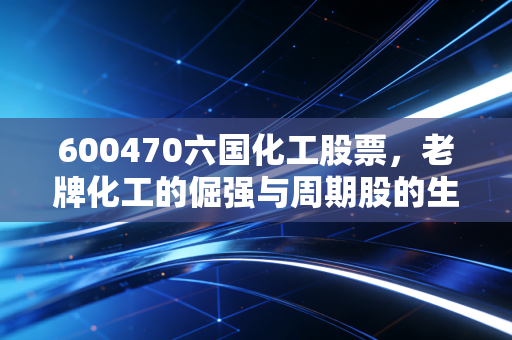 600470六国化工股票，老牌化工的倔强与周期股的生存法则