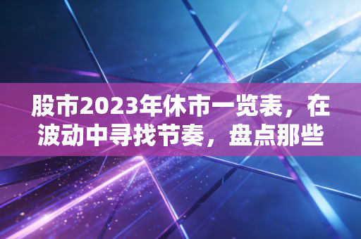 股市2023年休市一览表，在波动中寻找节奏，盘点那些不得不停下来的日子