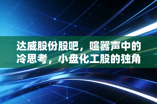达威股份股吧，喧嚣声中的冷思考，小盘化工股的独角戏与散户的悲欢