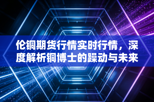 伦铜期货行情实时行情，深度解析铜博士的躁动与未来——在这个充满不确定性的时代，我们该如何读懂经济的体温？
