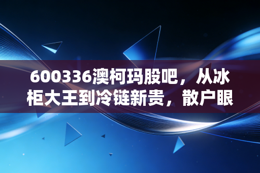 600336澳柯玛股吧，从冰柜大王到冷链新贵，散户眼中的爱恨交织