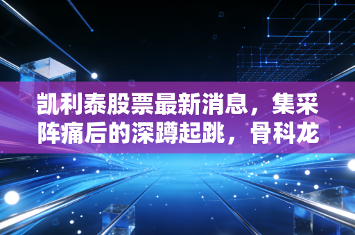 凯利泰股票最新消息，集采阵痛后的深蹲起跳，骨科龙头能否重现昔日荣光？