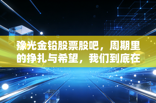 豫光金铅股票股吧，周期里的挣扎与希望，我们到底在博弈什么？