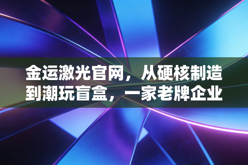 金运激光官网，从硬核制造到潮玩盲盒，一家老牌企业的突围之路