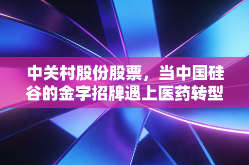 中关村股份股票,当中国硅谷的金字招牌遇上医药转型的深水区