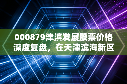000879津滨发展股票价格深度复盘,在天津滨海新区的风口浪尖,我们该如何审视这只低价地产股?