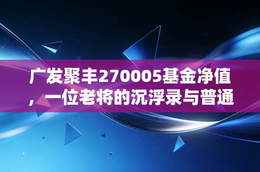广发聚丰270005基金净值，一位老将的沉浮录与普通投资者的生存启示