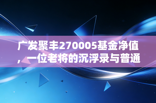 广发聚丰270005基金净值，一位老将的沉浮录与普通投资者的生存启示