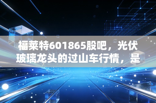 福莱特601865股吧，光伏玻璃龙头的过山车行情，是黄金坑还是逃命波？