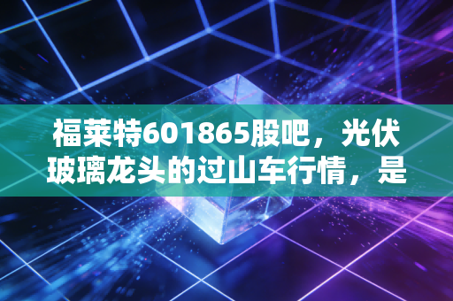 福莱特601865股吧，光伏玻璃龙头的过山车行情，是黄金坑还是逃命波？