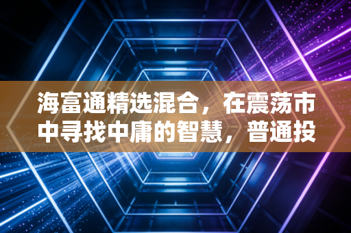海富通精选混合,在震荡市中寻找中庸的智慧,普通投资者的理财避风港