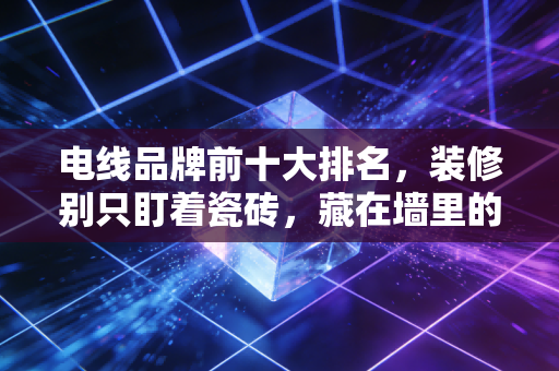 电线品牌前十大排名,装修别只盯着瓷砖,藏在墙里的生命线选对了吗?