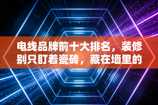 电线品牌前十大排名，装修别只盯着瓷砖，藏在墙里的生命线选对了吗？