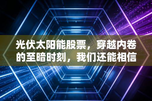 光伏太阳能股票,穿越内卷的至暗时刻,我们还能相信光的力量吗?