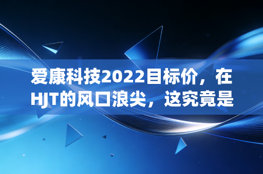 爱康科技2022目标价,在HJT的风口浪尖,这究竟是价值洼地还是投机泡沫?