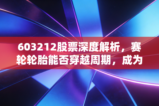 603212股票深度解析，赛轮轮胎能否穿越周期，成为你账户里的液体黄金？
