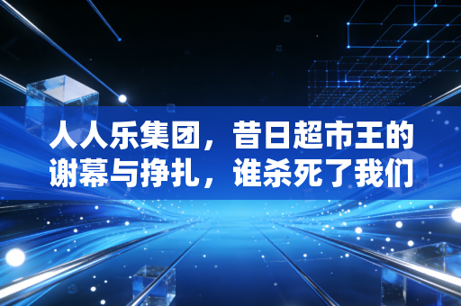 人人乐集团,昔日超市王的谢幕与挣扎,谁杀死了我们的周末记忆?