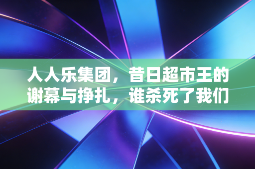 人人乐集团,昔日超市王的谢幕与挣扎,谁杀死了我们的周末记忆?
