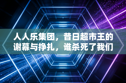 人人乐集团,昔日超市王的谢幕与挣扎,谁杀死了我们的周末记忆?