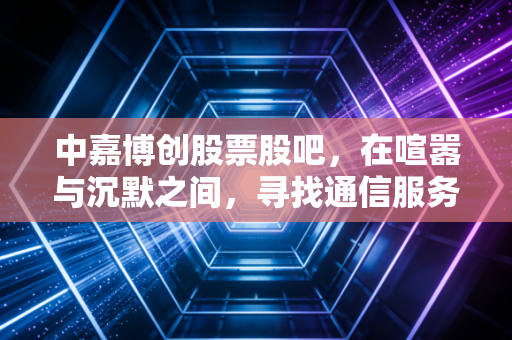 中嘉博创股票股吧,在喧嚣与沉默之间,寻找通信服务股的真正价值