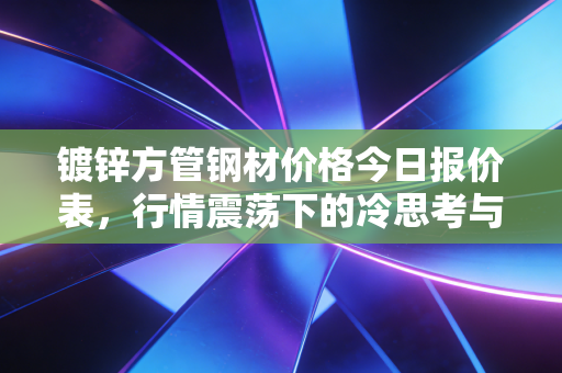 镀锌方管钢材价格今日报价表,行情震荡下的冷思考与实战策略