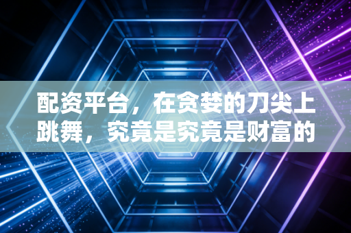 配资平台，在贪婪的刀尖上跳舞，究竟是究竟是财富的跳板还是人生的深渊？