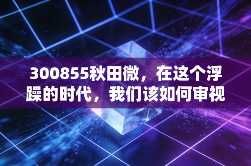 300855秋田微，在这个浮躁的时代，我们该如何审视一块屏幕背后的价值？