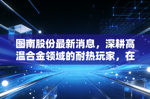 图南股份最新消息，深耕高温合金领域的耐热玩家，在国产替代的浪潮中能飞多高？