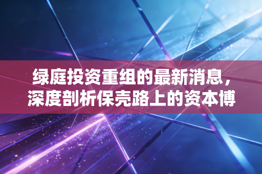 绿庭投资重组的最新消息，深度剖析保壳路上的资本博弈与散户投资启示
