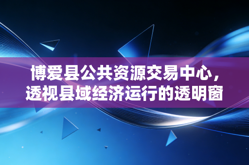 博爱县公共资源交易中心，透视县域经济运行的透明窗口与效率引擎