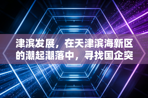 津滨发展，在天津滨海新区的潮起潮落中，寻找国企突围的破局之道