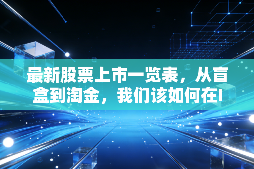 最新股票上市一览表，从盲盒到淘金，我们该如何在IPO浪潮中保持清醒？