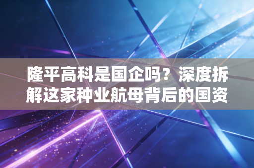 隆平高科是国企吗?深度拆解这家种业航母背后的国资底色与商业逻辑