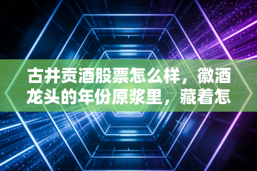 古井贡酒股票怎么样，徽酒龙头的年份原浆里，藏着怎样的投资逻辑？