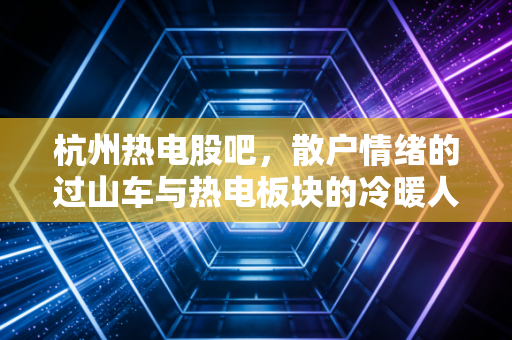 杭州热电股吧，散户情绪的过山车与热电板块的冷暖人生