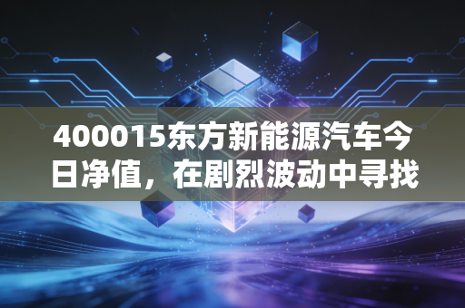 400015东方新能源汽车今日净值，在剧烈波动中寻找长坡厚雪，我们该如何握紧方向盘？